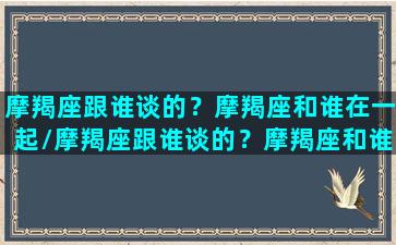 摩羯座跟谁谈的？摩羯座和谁在一起/摩羯座跟谁谈的？摩羯座和谁在一起-我的网站