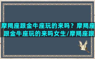 摩羯座跟金牛座玩的来吗？摩羯座跟金牛座玩的来吗女生/摩羯座跟金牛座玩的来吗？摩羯座跟金牛座玩的来吗女生-我的网站