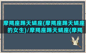 摩羯座踢天蝎座(摩羯座踢天蝎座的女生)/摩羯座踢天蝎座(摩羯座踢天蝎座的女生)-我的网站