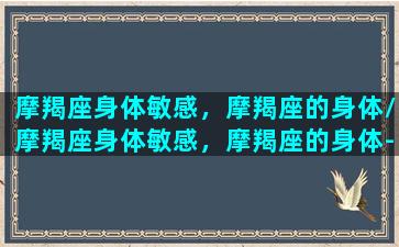 摩羯座身体敏感，摩羯座的身体/摩羯座身体敏感，摩羯座的身体-我的网站