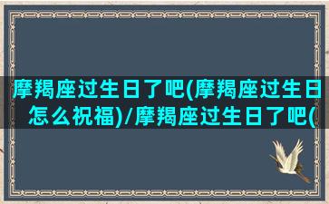 摩羯座过生日了吧(摩羯座过生日怎么祝福)/摩羯座过生日了吧(摩羯座过生日怎么祝福)-我的网站