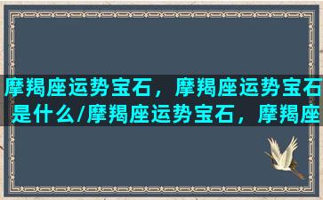 摩羯座运势宝石，摩羯座运势宝石是什么/摩羯座运势宝石，摩羯座运势宝石是什么-我的网站