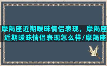 摩羯座近期暧昧情侣表现，摩羯座近期暧昧情侣表现怎么样/摩羯座近期暧昧情侣表现，摩羯座近期暧昧情侣表现怎么样-我的网站