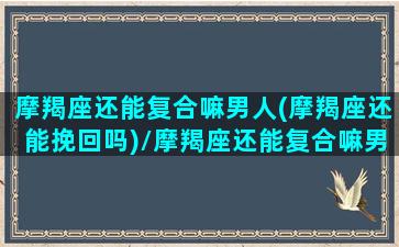 摩羯座还能复合嘛男人(摩羯座还能挽回吗)/摩羯座还能复合嘛男人(摩羯座还能挽回吗)-我的网站