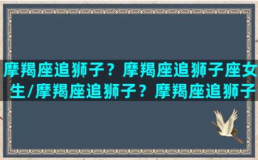 摩羯座追狮子？摩羯座追狮子座女生/摩羯座追狮子？摩羯座追狮子座女生-我的网站