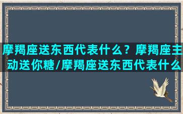 摩羯座送东西代表什么？摩羯座主动送你糖/摩羯座送东西代表什么？摩羯座主动送你糖-我的网站