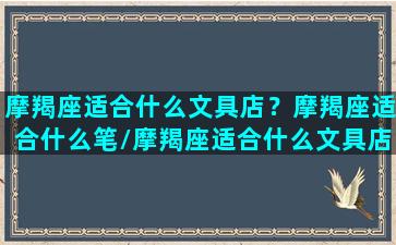 摩羯座适合什么文具店？摩羯座适合什么笔/摩羯座适合什么文具店？摩羯座适合什么笔-我的网站