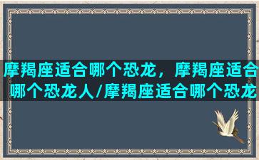 摩羯座适合哪个恐龙，摩羯座适合哪个恐龙人/摩羯座适合哪个恐龙，摩羯座适合哪个恐龙人-我的网站