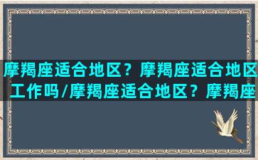 摩羯座适合地区？摩羯座适合地区工作吗/摩羯座适合地区？摩羯座适合地区工作吗-我的网站