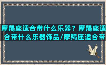 摩羯座适合带什么乐器？摩羯座适合带什么乐器饰品/摩羯座适合带什么乐器？摩羯座适合带什么乐器饰品-我的网站