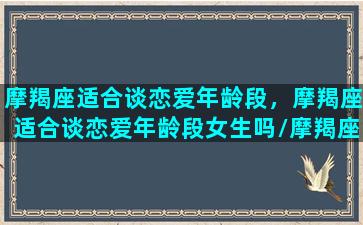 摩羯座适合谈恋爱年龄段，摩羯座适合谈恋爱年龄段女生吗/摩羯座适合谈恋爱年龄段，摩羯座适合谈恋爱年龄段女生吗-我的网站