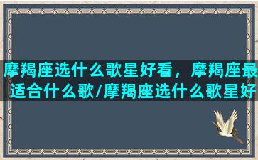 摩羯座选什么歌星好看，摩羯座最适合什么歌/摩羯座选什么歌星好看，摩羯座最适合什么歌-我的网站