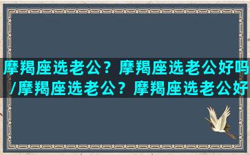 摩羯座选老公？摩羯座选老公好吗/摩羯座选老公？摩羯座选老公好吗-我的网站