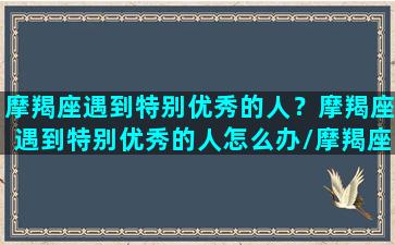 摩羯座遇到特别优秀的人？摩羯座遇到特别优秀的人怎么办/摩羯座遇到特别优秀的人？摩羯座遇到特别优秀的人怎么办-我的网站