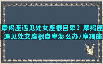 摩羯座遇见处女座很自卑？摩羯座遇见处女座很自卑怎么办/摩羯座遇见处女座很自卑？摩羯座遇见处女座很自卑怎么办-我的网站