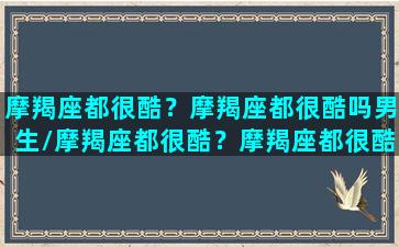 摩羯座都很酷？摩羯座都很酷吗男生/摩羯座都很酷？摩羯座都很酷吗男生-我的网站