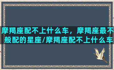 摩羯座配不上什么车，摩羯座最不般配的星座/摩羯座配不上什么车，摩羯座最不般配的星座-我的网站