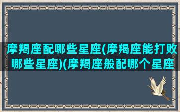 摩羯座配哪些星座(摩羯座能打败哪些星座)(摩羯座般配哪个星座)