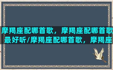 摩羯座配哪首歌，摩羯座配哪首歌最好听/摩羯座配哪首歌，摩羯座配哪首歌最好听-我的网站