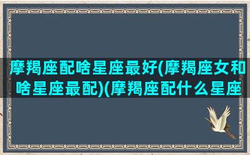 摩羯座配啥星座最好(摩羯座女和啥星座最配)(摩羯座配什么星座女生)