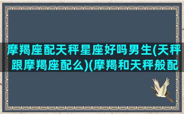 摩羯座配天秤星座好吗男生(天秤跟摩羯座配么)(摩羯和天秤般配吗)