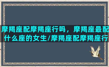 摩羯座配摩羯座行吗，摩羯座最配什么座的女生/摩羯座配摩羯座行吗，摩羯座最配什么座的女生-我的网站