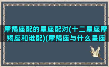 摩羯座配的星座配对(十二星座摩羯座和谁配)(摩羯座与什么星座最配配对)