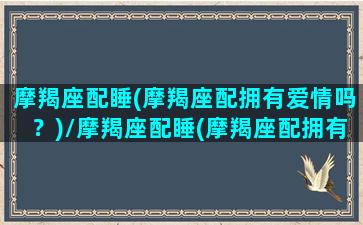 摩羯座配睡(摩羯座配拥有爱情吗？)/摩羯座配睡(摩羯座配拥有爱情吗？)-我的网站