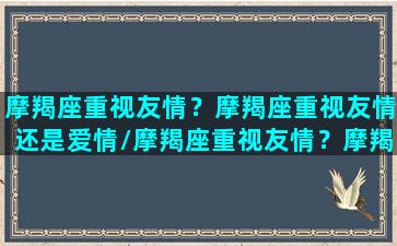 摩羯座重视友情？摩羯座重视友情还是爱情/摩羯座重视友情？摩羯座重视友情还是爱情-我的网站