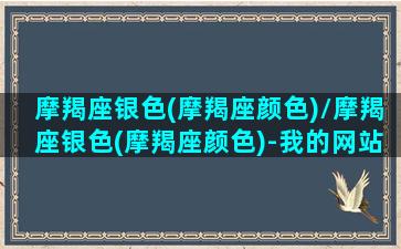 摩羯座银色(摩羯座颜色)/摩羯座银色(摩羯座颜色)-我的网站(摩羯座专属颜色)