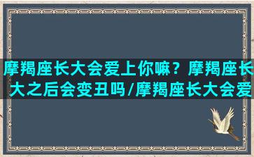 摩羯座长大会爱上你嘛？摩羯座长大之后会变丑吗/摩羯座长大会爱上你嘛？摩羯座长大之后会变丑吗-我的网站