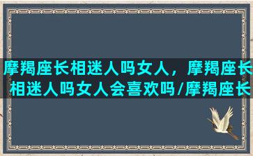 摩羯座长相迷人吗女人，摩羯座长相迷人吗女人会喜欢吗/摩羯座长相迷人吗女人，摩羯座长相迷人吗女人会喜欢吗-我的网站