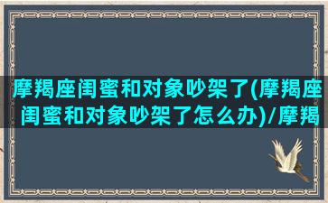 摩羯座闺蜜和对象吵架了(摩羯座闺蜜和对象吵架了怎么办)/摩羯座闺蜜和对象吵架了(摩羯座闺蜜和对象吵架了怎么办)-我的网站