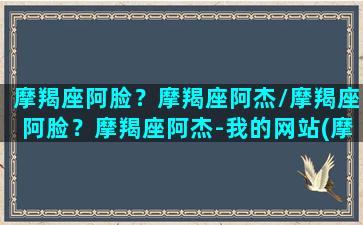 摩羯座阿脸？摩羯座阿杰/摩羯座阿脸？摩羯座阿杰-我的网站(摩羯座阿尔法)