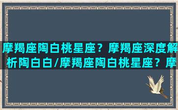 摩羯座陶白桃星座？摩羯座深度解析陶白白/摩羯座陶白桃星座？摩羯座深度解析陶白白-我的网站