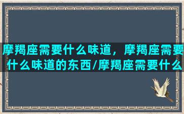 摩羯座需要什么味道，摩羯座需要什么味道的东西/摩羯座需要什么味道，摩羯座需要什么味道的东西-我的网站