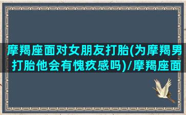 摩羯座面对女朋友打胎(为摩羯男打胎他会有愧疚感吗)/摩羯座面对女朋友打胎(为摩羯男打胎他会有愧疚感吗)-我的网站