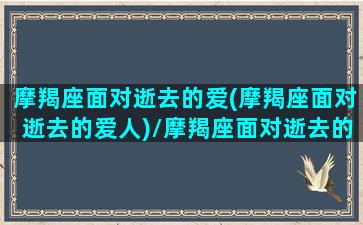 摩羯座面对逝去的爱(摩羯座面对逝去的爱人)/摩羯座面对逝去的爱(摩羯座面对逝去的爱人)-我的网站