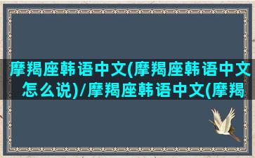 摩羯座韩语中文(摩羯座韩语中文怎么说)/摩羯座韩语中文(摩羯座韩语中文怎么说)-我的网站