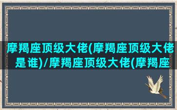 摩羯座顶级大佬(摩羯座顶级大佬是谁)/摩羯座顶级大佬(摩羯座顶级大佬是谁)-我的网站