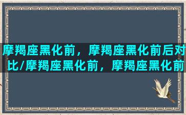 摩羯座黑化前，摩羯座黑化前后对比/摩羯座黑化前，摩羯座黑化前后对比-我的网站