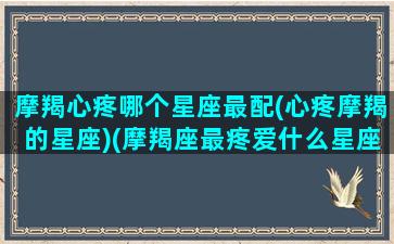 摩羯心疼哪个星座最配(心疼摩羯的星座)(摩羯座最疼爱什么星座)