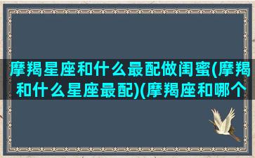 摩羯星座和什么最配做闺蜜(摩羯和什么星座最配)(摩羯座和哪个星座最配当闺蜜)