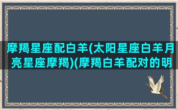 摩羯星座配白羊(太阳星座白羊月亮星座摩羯)(摩羯白羊配对的明星)