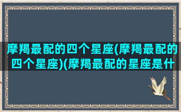 摩羯最配的四个星座(摩羯最配的四个星座)(摩羯最配的星座是什么)