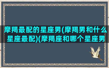 摩羯最配的星座男(摩羯男和什么星座最配)(摩羯座和哪个星座男最配)