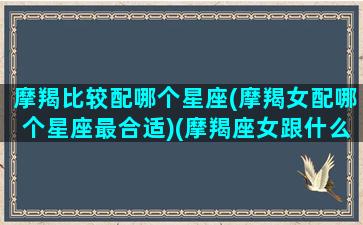 摩羯比较配哪个星座(摩羯女配哪个星座最合适)(摩羯座女跟什么星座最匹配)