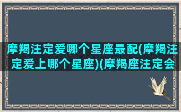 摩羯注定爱哪个星座最配(摩羯注定爱上哪个星座)(摩羯座注定会爱上什么星座)