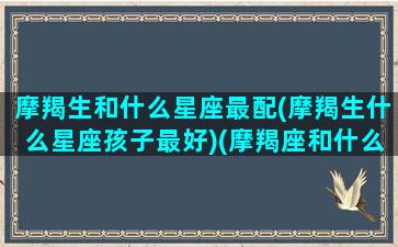 摩羯生和什么星座最配(摩羯生什么星座孩子最好)(摩羯座和什么星座婚配最好)