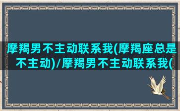 摩羯男不主动联系我(摩羯座总是不主动)/摩羯男不主动联系我(摩羯座总是不主动)-我的网站